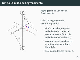 Fim do Caminho de Engrenamento
1
2
T1
T2
O1
O2
I
Figura 30: Fim do Caminho de
Engrenamento
O fim do engrenamento
acontece quando:
• O raio de cabeça (ra2) da
roda dentada 2 deixa de
contactar com o flanco da
roda dentada mandada 1;
• o contacto entre os flancos
acontece sempre sobre a
linha T1T2;
• Este ponto designa-se por B.
39
 