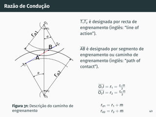Razão de Condução
1
2
T1
T2
O1
O2
I
r
a
1
r
a
2
A
B
Figura 31: Descrição do caminho de
engrenamento
T1T2 é designada por recta de
engrenamento (inglês: “line of
action”).
AB é designado por segmento de
engrenamento ou caminho de
engrenamento (inglês: “path of
contact”).
O1I = r1 = z1·m
2
O2I = r2 = z2·m
2
ra1 = r1 + m
ra2 = r2 + m 40
 