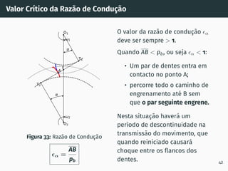 Valor Crı́tico da Razão de Condução
1
2
T1
T2
O1
O2
I
A
Figura 33: Razão de Condução
ϵα =
AB
pb
O valor da razão de condução ϵα
deve ser sempre  1.
Quando AB  pb, ou seja ϵα  1:
• Um par de dentes entra em
contacto no ponto A;
• percorre todo o caminho de
engrenamento até B sem
que o par seguinte engrene.
Nesta situação haverá um
perı́odo de descontinuidade na
transmissão do movimento, que
quando reiniciado causará
choque entre os flancos dos
dentes. 42
 