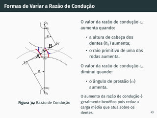 Formas de Variar a Razão de Condução
pb
pb
1
2
T1
T2
O1
O2
I
A
B
Figura 34: Razão de Condução
O valor da razão de condução ϵα
aumenta quando:
• a altura de cabeça dos
dentes (ha) aumenta;
• o raio primitivo de uma das
rodas aumenta.
O valor da razão de condução ϵα
diminui quando:
• o ângulo de pressão (α)
aumenta.
O aumento da razão de condução é
geralmente benéfico pois reduz a
carga média que atua sobre os
dentes. 43
 