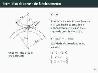 Entre-eixo de corte e de funcionamento
0
0
0
T1
T2
O1
O2
I
ra1
ra2
A
B
Figura 37: Entre-eixo de
funcionamento
a′
 a
No caso da imposição do entre-eixo
a′
 a, o ângulo de pressão de
funcionamento α′
é maior que o
ângulo de pressão de corte α.
a′
· cos α′
= a · cos α
Igualdade de velocidades no
primitivo:
ω1 · r′
1 = ω2 · r′
2
(
a′
= r′
1 + r′
2
ω2
ω1
= z1
z2
=
r′
1
r′
2
45
 