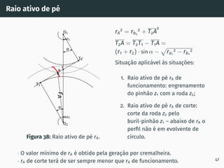 Raio ativo de pé
r
A
1
2
T1
T2
O1
O2
I
A
Figura 38: Raio ativo de pé rA.
rA
2
= rb2
2
+ T2A
2
T2A = T2T1 − T1A =
(r1 + r2) · sin α −
p
ra1
2 − rb1
2
Situação aplicável às situações:
1. Raio ativo de pé rA de
funcionamento: engrenamento
do pinhão z1 com a roda z2;
2. Raio ativo de pé rA de corte:
corte da roda z2 pelo
buril-pinhão z1 – abaixo de rA o
perfil não é em evolvente de
cı́rculo.
· O valor mı́nimo de rA é obtido pela geração por cremalheira.
· rA de corte terá de ser sempre menor que rA de funcionamento. 47
 