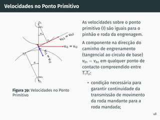 Velocidades no Ponto Primitivo
vI1 =vI2
vb1=vb2
v
r
1
=
v
r
2
1
2
T1
T2
O1
O2
I
Figura 39: Velocidades no Ponto
Primitivo
As velocidades sobre o ponto
primitivo (I) são iguais para o
pinhão e roda da engrenagem.
A componente na direcção do
caminho de engrenamento
(tangencial ao cı́rculo de base)
vb1 = vb2 em qualquer ponto de
contacto compreendido entre
T1T2:
• condição necessária para
garantir continuidade da
transmissão de movimento
da roda mandante para a
roda mandada;
48
 