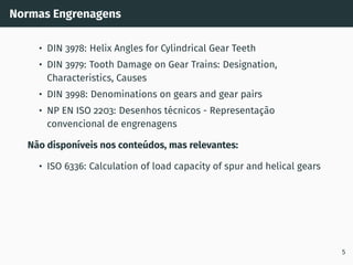 Normas Engrenagens
• DIN 3978: Helix Angles for Cylindrical Gear Teeth
• DIN 3979: Tooth Damage on Gear Trains: Designation,
Characteristics, Causes
• DIN 3998: Denominations on gears and gear pairs
• NP EN ISO 2203: Desenhos técnicos - Representação
convencional de engrenagens
Não disponı́veis nos conteúdos, mas relevantes:
• ISO 6336: Calculation of load capacity of spur and helical gears
5
 