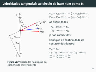 Velocidades tangenciais ao cı́rculo de base num ponto M
vM1
vM2
vb1=vb2
1
2
2
1
T1
T2
O1
O2
M
Figura 42: Velocidades na direção do
caminho de engrenamento
vb1 = vM1 ·cos α1 = (ω1 · rM1)·cos α1
vb2 = vM2·cos α2 = (ω2 · rM2)·cos α2
As quantidades:
rM1 · cos α1 = rb1
rM2 · cos α2 = rb2
já são conhecidas
Condição de continuidade de
contacto dos flancos:
vb1 = vb2
ω1 · rM1 · cos α1 = ω2 · rM2 · cos α2
ω1
ω2
= rM2·cos α2
rM1·cos α1
= rb2
rb1
53
 