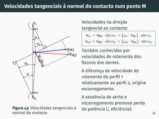 Velocidades tangenciais à normal do contacto num ponto M
vM1
vM2
v
r
2
v
r
1
1
2
2
1
T1
T2
O1
O2
M
Figura 43: Velocidades tangenciais à
normal do contacto
Velocidades na direção
tangencial ao contacto:
vr1 = vM1 · sin α1 = (ω1 · rM1) · sin α1
vr2 = vM2 · sin α2 = (ω2 · rM2) · sin α2
Também conhecidas por
velocidades de rolamento dos
flancos dos dentes.
A diferença de velocidade de
rolamento do perfil 1
relativamente ao perfil 2, origina
escorregamento.
A existência de atrito e
escorregamento promove perda
de potência (↓ eficiência).
54
 