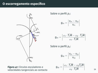 O escorregamento especı́fico
v
r
2
v
r
1
1
2
1
2
T1
T2
O1
O2
M
Figura 47: Cı́rculos osculadores e
velocidades tangenciais ao contacto
Sobre o perfil p1:
gs1 =
vr1 − vr2
vr1
gs1 =
ω1 · T1M − ω2 · T2M
ω1 · T1M
Sobre o perfil p2:
gs2 =
vr1 − vr2
vr2
gs2 =
ω1 · T1M − ω2T2M
ω2 · T2M 59
 