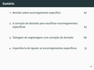 Sumário
1. Revisão sobre escorregamento especı́fico 62
2. A correção de dentado para equilibrar escorregamentos
especı́ficos 63
3. Talhagem de engrenagens com correção de dentado 68
4. Importância de igualar os escorregamentos especı́ficos 75
61
 