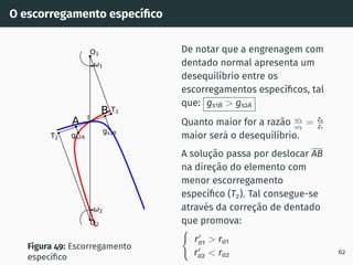 O escorregamento especı́fico
A
B
1
2
gs2A
gs1B
T1
T2
O1
O2
I
Figura 49: Escorregamento
especı́fico
De notar que a engrenagem com
dentado normal apresenta um
desequilı́brio entre os
escorregamentos especı́ficos, tal
que: gs1B  gs2A
Quanto maior for a razão ω1
ω2
= z2
z1
maior será o desequilı́brio.
A solução passa por deslocar AB
na direção do elemento com
menor escorregamento
especı́fico (T2). Tal consegue-se
através da correção de dentado
que promova:
(
r′
a1  ra1
r′
a2  ra2 62
 