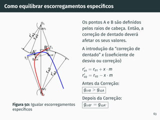 Como equilibrar escorregamentos especı́ficos
A0
B0
r
a
1
r
0
a
1
r
a
2
r
0
a
2
1
2
gs2A0
gs1B0
T1
T2
O1
O2
I
Figura 50: Igualar escorregamentos
especı́ficos
Os pontos A e B são definidos
pelos raios de cabeça. Então, a
correção de dentado deverá
afetar os seus valores.
A introdução da “correção de
dentado” x (coeficiente de
desvio ou correção)
r′
a1 = ra1 + x · m
r′
a2 = ra2 − x · m
Antes da Correção:
gs1B  gs2A
Depois da Correção:
gs1B′ = gs2A′
63
 