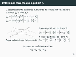 Determinar correção que equilibra gs
O escorregamento especı́fico num ponto de contacto M é dado para
o pinhão gs1 e roda gs2:
gs1 = ω1·T1M−ω2·T2M
ω1·T1M
= 1 − ω2
ω1
· T2M
T1M
gs2 = ω1·T1M−ω2·T2M
ω2·T2M
= ω1
ω2
· T1M
T2M
− 1
T1
T2
I
A
B
Figura 51: Caminho de Engrenamento
No caso particular do Ponto B:
gs1B
= 1 − ω2
ω1
· T2B
T1B
= 1 − z1
z2
· T2B
T1B
No caso particular do Ponto A:
gs2A
= ω1
ω2
· T1A
T2A
− 1 = z2
z1
· T1A
T2A
− 1
Torna-se necessário determinar:
T1B, T1A, T2A, T2B
64
 
