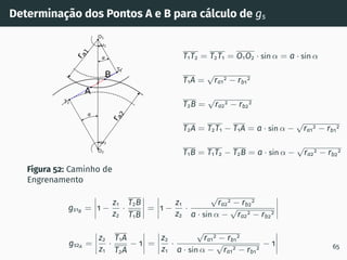 Determinação dos Pontos A e B para cálculo de gs
1
2
T1
T2
O1
O2
I
r
a
1
r
a
2
A
B
Figura 52: Caminho de
Engrenamento
T1T2 = T2T1 = O1O2 · sin α = a · sin α
T1A =
√
ra1
2 − rb1
2
T2B =
√
ra2
2 − rb2
2
T2A = T2T1 − T1A = a · sin α −
√
ra1
2 − rb1
2
T1B = T1T2 − T2B = a · sin α −
√
ra2
2 − rb2
2
gs1B = 1 −
z1
z2
·
T2B
T1B
= 1 −
z1
z2
·
√
ra2
2 − rb2
2
a · sin α −
√
ra2
2 − rb2
2
gs2A =
z2
z1
·
T1A
T2A
− 1 =
z2
z1
·
√
ra1
2 − rb1
2
a · sin α −
√
ra1
2 − rb1
2
− 1 65
 
