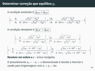 Determinar correção que equilibra gs
A condição existente é gs1B ̸= gs2A
1 −
z1
z2
·
√
ra2
2 − rb2
2
a · sin α −
√
ra2
2 − rb2
2
̸=
z2
z1
·
√
ra1
2 − rb1
2
a · sin α −
√
ra1
2 − rb1
2
− 1
A condição desejável é gs1B′ = gs2A′
1 −
z1
z2
·
q
r′
a2
2
− rb2
2
a · sin α −
q
r′
a2
2
− rb2
2
=
z2
z1
·
q
r′
a1
2
− rb1
2
a · sin α −
q
r′
a1
2
− rb1
2
− 1
1 −
z1
z2
·
q
(ra2 − x · m)2
− rb2
2
a · sin α −
q
(ra2 − x · m)2
− rb2
2
=
z2
z1
·
q
(ra1 + x · m)2
− rb1
2
a · sin α −
q
(ra1 + x · m)2
− rb1
2
− 1
Resolver em ordem a x - única incógnita
O procedimento x2 = −x1 = x demonstrado é devido a Henriot e
usado para Engrenagens com z1 + z2  60
66
 