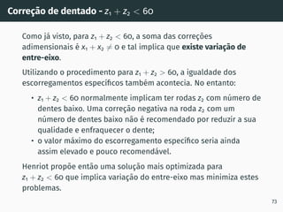 Correção de dentado - z1 + z2  60
Como já visto, para z1 + z2  60, a soma das correções
adimensionais é x1 + x2 ̸= 0 e tal implica que existe variação de
entre-eixo.
Utilizando o procedimento para z1 + z2  60, a igualdade dos
escorregamentos especı́ficos também acontecia. No entanto:
• z1 + z2  60 normalmente implicam ter rodas z2 com número de
dentes baixo. Uma correção negativa na roda z2 com um
número de dentes baixo não é recomendado por reduzir a sua
qualidade e enfraquecer o dente;
• o valor máximo do escorregamento especı́fico seria ainda
assim elevado e pouco recomendável.
Henriot propõe então uma solução mais optimizada para
z1 + z2  60 que implica variação do entre-eixo mas minimiza estes
problemas.
73
 