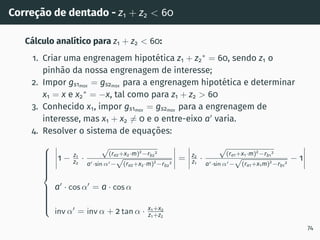 Correção de dentado - z1 + z2  60
Cálculo analı́tico para z1 + z2  60:
1. Criar uma engrenagem hipotética z1 + z2
∗
= 60, sendo z1 o
pinhão da nossa engrenagem de interesse;
2. Impor gs1max = gs2max para a engrenagem hipotética e determinar
x1 = x e x2
∗
= −x, tal como para z1 + z2  60
3. Conhecido x1, impor gs1max
= gs2max
para a engrenagem de
interesse, mas x1 + x2 ̸= 0 e o entre-eixo a′
varia.
4. Resolver o sistema de equações:

















1 − z1
z2
·
√
(ra2+x2·m)2
−rb2
2
a′·sin α′−
√
(ra2+x2·m)2
−rb2
2
= z2
z1
·
√
(ra1+x1·m)2
−rb1
2
a′·sin α′−
√
(ra1+x1m)2
−rb1
2
− 1
a′
· cos α′
= a · cos α
inv α′
= inv α + 2 tan α · x1+x2
z1+z2
74
 