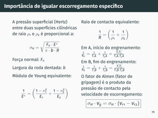 Importância de igualar escorregamento especı́fico
A pressão superficial (Hertz)
entre duas superfı́cies cilı́ndricas
de raio ρ1 e ρ2 é proporcional a:
σH =
r
Fn · E∗
π · b · R
Força normal: Fn
Largura da roda dentada: b
Módulo de Young equivalente:
1
E∗
=

1 − ν2
1
E1
+
1 − ν2
2
E2

Raio de contacto equivalente:
1
R
=

1
ρ1
+
1
ρ2

Em A, inı́cio do engrenamento:
1
RA
= 1
T1A
+ 1
T2A
= T1T2
T1A·T2A
Em B, fim do engrenamento:
1
RB
= 1
T1B
+ 1
T2B
= T1T2
T1B·T2B
O fator de Almen (fator de
gripagem) é o produto da
pressão de contacto pela
velocidade de escorregamento:
σH · vg = σH · (vr1 − vr2)
76
 
