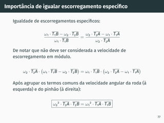 Importância de igualar escorregamento especı́fico
Igualdade de escorregamentos especı́ficos:
ω1 · T1B − ω2 · T2B
ω1 · T1B
=
ω2 · T2A − ω1 · T1A
ω2 · T2A
De notar que não deve ser considerada a velocidade de
escorregamento em módulo.
ω2 · T2A · ω1 · T1B − ω2 · T2B

= ω1 · T1B · ω2 · T2A − ω1 · T1A

Após agrupar os termos comuns da velocidade angular da roda (à
esquerda) e do pinhão (à direita):
ω2
2
· T2A · T2B = ω1
2
· T1A · T1B
77
 