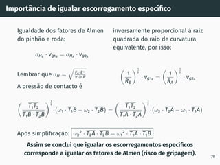 Importância de igualar escorregamento especı́fico
Igualdade dos fatores de Almen
do pinhão e roda:
σHB
· vg1B
= σHA
· vg2A
Lembrar que σH =
q
Fn·E∗
π·b·R
A pressão de contacto é
inversamente proporcional à raiz
quadrada do raio de curvatura
equivalente, por isso:

1
RB
1
2
· vg1B
=

1
RA
1
2
· vg2A

T1T2
T1B · T2B
1
2
· ω1 · T1B − ω2 · T2B

=

T1T2
T1A · T2A
1
2
· ω2 · T2A − ω1 · T1A

Após simplificação: ω2
2
· T2A · T2B = ω1
2
· T1A · T1B
Assim se conclui que igualar os escorregamentos especı́ficos
corresponde a igualar os fatores de Almen (risco de gripagem). 78
 