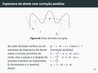 Espessura do dente com correção positiva
ra
r
rb
s i
Figura 66: Roda dentada corrigida.
Na roda dentada verifica-se um
aumento da espessura do dente
sobre o cı́rculo primitivo de
corte, mas o passo e o ângulo de
pressão mantêm-se inalterados
(a ferramenta é a mesma).
Assim:
p = π · m = s + i com s  i
(correção positiva)
s = π·m
2 + 2 · x · m · tan α
i = π·m
2 − 2 · x · m · tan α
r = z·m
2
ra = r + m + x · m
85
 