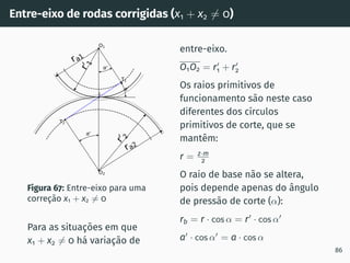 Entre-eixo de rodas corrigidas (x1 + x2 ̸= 0)
0
0
0
T1
T2
O1
O2
I
ra1
ra2
r
0
1
r
0
2
Figura 67: Entre-eixo para uma
correção x1 + x2 ̸= 0
Para as situações em que
x1 + x2 ̸= 0 há variação de
entre-eixo.
O1O2 = r′
1 + r′
2
Os raios primitivos de
funcionamento são neste caso
diferentes dos cı́rculos
primitivos de corte, que se
mantêm:
r = z·m
2
O raio de base não se altera,
pois depende apenas do ângulo
de pressão de corte (α):
rb = r · cos α = r′
· cos α′
a′
· cos α′
= a · cos α
86
 
