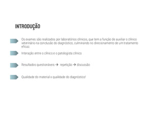 Os exames são realizados por laboratórios clínicos, que tem a função de auxiliar o clínico
veterinário na conclusão do diagnóstico, culminando no direcionamento de um tratamento
eficaz.
Interação entre o clínico e o patologista clínico
Resultados questionáveis à repetição à discussão
Qualidade do material x qualidade do diagnóstico!
 