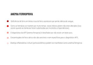 Deficiência de ferro em dietas ricas de ferro acontecem por perda cr nica de sangue;
Como as hemácias se mantem por muito tempo esses índices podem não estar alterados (isso
ocorre quando as hemácias foram substituídas por micrócitos e hipocr micas);
O diagnóstico da AFP (anemia ferropriva) é desafiador por não existir um teste ouro;
Concentraç es de ferro sérico não são sensíveis e nem específicas para o diagnóstico AFP;
Doença inflamatória e shunt portossistêmico podem se manifestar como anemia ferropriva
 