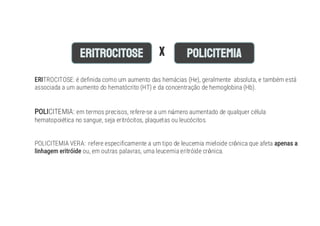 TROCITOSE: é definida como um aumento das hemácias (He), geralmente absoluta, e também está
associada a um aumento do hematócrito (HT) e da concentração de hemoglobina (Hb).
CITEMIA: em termos precisos, refere-se a um n mero aumentado de qualquer célula
hematopoiética no sangue, seja eritrócitos, plaquetas ou leucócitos.
POLICITEMIA VERA: refere especificamente a um tipo de leucemia mieloide cr nica que afeta
ou, em outras palavras, uma leucemia eritróide cr nica.
 