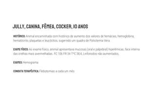 Animal encaminhada com histórico de aumento dos valores de hemácias, hemoglobina,
hematócrito, plaquetas e leucócitos, sugerindo um quadro de Policitemia Vera.
Ao exame físico, animal apresentava mucosas (oral e palpebral) hiperêmicas, face interna
das orelhas mais avermelhadas. FC 106 FR 34 T C 38,4, Linfonodos não aumentados,
Hemograma
Flebotomias a cada um mês
 