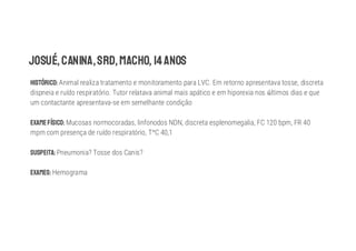 JOSUÉ,CANINA,SRD,MACHO, 14ANOS
HISTÓRICO: Animal realiza tratamento e monitoramento para LVC. Em retorno apresentava tosse, discreta
dispneia e ruído respiratório. Tutor relatava animal mais apático e em hiporexia nos ltimos dias e que
um contactante apresentava-se em semelhante condição
EXAMEFÍSICO: Mucosas normocoradas, linfonodos NDN, discreta esplenomegalia, FC 120 bpm, FR 40
mpm com presença de ruído respiratório, T C 40,1
SUSPEITA: Pneumonia? Tosse dos Canis?
EXAMES: Hemograma
 
