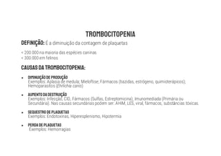 É a diminuição da contagem de plaquetas
< 200.000 na maioria das espécies caninas
< 300.000 em felinos
●
Exemplos: Aplasia de medula; Mieloftise; Fármacos (tiazidas, estrógeno, quimioterápicos);
Hemoparasitos (Ehrlichia canis)
●
Exemplos: Infecção, CID, Fármacos (Sulfas, Estreptomicina), Imunomediada (Primária ou
Secundária). Nas causas secundárias podem ser: AHIM, LES, viral, fármacos, subst ncias tóxicas.
●
Exemplos: Endotoxinas, Hiperesplenismo, Hipotermia
●
Exemplos: Hemorragias
 
