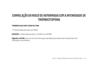 Jericó. Tratado de Medicina Interna de Cães e Gatos. 1 ed
- É recomendada para cães com IMHA
Trombocitopenia grave (< 30.000 /mL) (ACVIM)
ponto de risco de hemorragia espontânea (principalmente em pacientes com
inflamação concomitante)
 