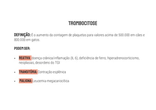 É o aumento da contagem de plaquetas para valores acima de 500.000 em cães e
800.000 em gatos.
§ : doença cr nica/inflamação (IL 6), deficiência de ferro, hiperadrenocorticismo,
neoplasias, desordens do TGI
§ Contração esplênica
§ Leucemia megacariocítica
 
