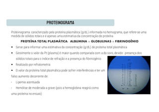 Proteinograma: caracterizado pela proteína plasmática (g/dL) informada no hemograma, que refere-se uma
medida de sólidos totais e é apenas uma estimativa da concentração de proteína
PROTEÍNA TOTAL PLASMÁTICA: ALBUMINA + GLOBULINAS + FIBRINOGÊNIO
§ Serve para informar uma estimativa da concentração (g/dL) de proteína total plasmática
§ Geralmente o valor da Pt (plasma) é maior quando comparada com a do soro, devido: presença dos
sólidos totais para o índice de refração e a presença do fibrinogênio
§ Realizado por refratometria
§ O valor da proteína total plasmática pode sofrer interferências e ter um
falso aumento decorrente de:
- Lipemia acentuada
- Hemólise de moderada a grave (pois a hemoglobina reagirá como
uma proteína no ensaio)
 