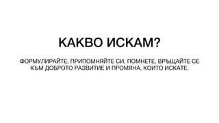 КАКВО ИСКАМ?
ФОРМУЛИРАЙТЕ, ПРИПОМНЯЙТЕ СИ, ПОМНЕТЕ, ВРЪЩАЙТЕ СЕ
КЪМ ДОБРОТО РАЗВИТИЕ И ПРОМЯНА, КОИТО ИСКАТЕ.
 