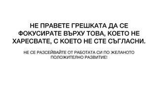 НЕ ПРАВЕТЕ ГРЕШКАТА ДА СЕ
ФОКУСИРАТЕ ВЪРХУ ТОВА, КОЕТО НЕ
ХАРЕСВАТЕ, С КОЕТО НЕ СТЕ СЪГЛАСНИ.
НЕ СЕ РАЗСЕЙВАЙТЕ ОТ РАБОТАТА СИ ПО ЖЕЛАНОТО
ПОЛОЖИТЕЛНО РАЗВИТИЕ!
 