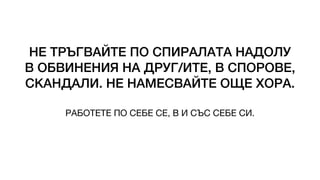 НЕ ТРЪГВАЙТЕ ПО СПИРАЛАТА НАДОЛУ
В ОБВИНЕНИЯ НА ДРУГ/ИТЕ, В СПОРОВЕ,
СКАНДАЛИ. НЕ НАМЕСВАЙТЕ ОЩЕ ХОРА.
РАБОТЕТЕ ПО СЕБЕ СЕ, В И СЪС СЕБЕ СИ.
 