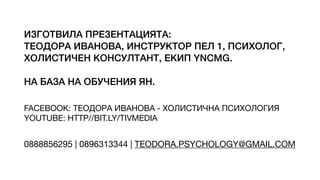ИЗГОТВИЛА ПРЕЗЕНТАЦИЯТА:
ТЕОДОРА ИВАНОВА, ИНСТРУКТОР ПЕЛ 1, ПСИХОЛОГ,
ХОЛИСТИЧЕН КОНСУЛТАНТ, ЕКИП YNCMG.
НА БАЗА НА ОБУЧЕНИЯ ЯН.
FACEBOOK: ТЕОДОРА ИВАНОВА - ХОЛИСТИЧНА ПСИХОЛОГИЯ
YOUTUBE: HTTP//BIT.LY/TIVMEDIA
0888856295 | 0896313344 | TEODORA.PSYCHOLOGY@GMAIL.COM
 