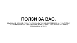 ПОЛЗИ ЗА ВАС.
ОСЪЗНАВАНЕ, СПИРАНЕ. ТОЧНОСТ И ЯСНОТА, БЪРЗО И ЛЕКО ОПРЕДЕЛЯНЕ НА ТОЧНАТА ТЕМА,
ПРОБЛЕМИ И РЕШЕНИЯ. ШАНС ЗА РЕАЛНА И ДЪЛГОСРОЧНА ТРАНСФОРМАЦИЯ. ПОВЕЧЕ
РАЗБИРАНЕ НА ДРУГИТЕ.
 