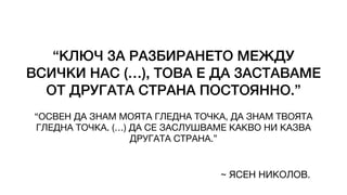 “КЛЮЧ ЗА РАЗБИРАНЕТО МЕЖДУ
ВСИЧКИ НАС (…), ТОВА Е ДА ЗАСТАВАМЕ
ОТ ДРУГАТА СТРАНА ПОСТОЯННО.”
“ОСВЕН ДА ЗНАМ МОЯТА ГЛЕДНА ТОЧКА, ДА ЗНАМ ТВОЯТА
ГЛЕДНА ТОЧКА. (…) ДА СЕ ЗАСЛУШВАМЕ КАКВО НИ КАЗВА
ДРУГАТА СТРАНА.”
~ ЯСЕН НИКОЛОВ.
 
