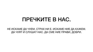 ПРЕЧКИТЕ В НАС.
НЕ ИСКАМЕ ДА ЧУЕМ. СТРАХ НИ Е. ИСКАМЕ НИЕ ДА КАЖЕМ.
ДА ЧУЯТ И СЛУШАТ НАС. ДА СМЕ НИЕ ПРАВИ, ДОБРИ.
 