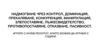 НАДМОГВАНЕ ЧРЕЗ КОНТРОЛ, ДОМИНАЦИЯ,
ПРЕКАЛЯВАНЕ, КОНКУРЕНЦИЯ, МАНИПУЛАЦИЯ,
ЗЛЕПОСТАВЯНЕ, ЛЪЖЕСВИДЕТЕЛСТВО,
ПРОТИВОПОСТАВЯНЕ, ОТКАЗВАНЕ, ПАСИВНОСТ.
ИГРИТЕ С НУЛЕВ РЕЗУЛТАТ, КОИТО МОЖЕМ ДА ИГРАЕМ С
ГОДИНИ.
 