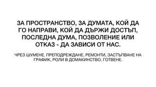 ЗА ПРОСТРАНСТВО, ЗА ДУМАТА, КОЙ ДА
ГО НАПРАВИ, КОЙ ДА ДЪРЖИ ДОСТЪП,
ПОСЛЕДНА ДУМА, ПОЗВОЛЕНИЕ ИЛИ
ОТКАЗ - ДА ЗАВИСИ ОТ НАС.
ЧРЕЗ ШУМЕНЕ, ПРЕПОДРЕЖДАНЕ, РЕМОНТИ, ЗАСТЪПВАНЕ НА
ГРАФИК, РОЛИ В ДОМАКИНСТВО, ГОТВЕНЕ.
 