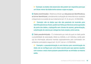 Guia Rápido da LGPD (Lei Geral de Proteção de Dados) 10
👉 Exemplo: os dados não essenciais não podem ser requisitos para que
um titular menor de idade tenha acesso a apps ou jogos.
➡ Dados anonimizados – Relativos a titular que não possa ser identificado ou
se tornar identificável, considerando a utilização de meios técnicos razoáveis
e disponíveis na ocasião de seu tratamento (art. 5º, III, da Lei n. 13.709/2018).
👉 Exemplo: são os dados que não são passíveis de reversão para
identificaçãodeseutitular;podemserfeitosportécnicascomosupressão
de parte dos dados, criptografia sem chaves de acesso, generalização,
substituição de valores por categorias mais amplas, entre outras.
➡ Dado pseudonimizado – É o tratamento por meio do qual um dado perde
a possibilidade de associação, direta ou indireta, a um indivíduo, senão pelo
uso de informação adicional mantida separadamente pelo controlador em
ambiente controlado e seguro (art. 13, § 4º, da Lei n. 13.709/2018).
👉 Exemplo: a pseudonimização é uma técnica para anonimização do
dado; ela se configura por uma chave secreta para que apenas aqueles
com acesso a essa chave possam pseudonimizar as entradas na mesma
saída.
 