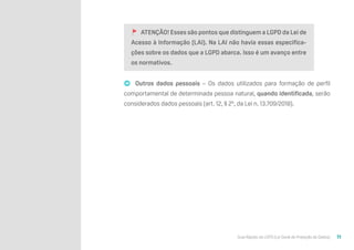 Guia Rápido da LGPD (Lei Geral de Proteção de Dados) 11
🚩 ATENÇÃO! Esses são pontos que distinguem a LGPD da Lei de
Acesso à Informação (LAI). Na LAI não havia essas especifica-
ções sobre os dados que a LGPD abarca. Isso é um avanço entre
os normativos.
➡ Outros dados pessoais – Os dados utilizados para formação de perfil
comportamental de determinada pessoa natural, quando identificada, serão
considerados dados pessoais (art. 12, § 2º, da Lei n. 13.709/2018).
 
