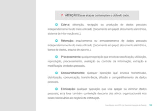 Guia Rápido da LGPD (Lei Geral de Proteção de Dados) 13
🚩 ATENÇÃO! Essas etapas contemplam o ciclo do dado.
➡ Coleta: obtenção, recepção ou produção de dados pessoais
independentemente do meio utilizado (documento em papel, documento eletrônico,
sistema de informação etc.).
➡ Retenção: arquivamento ou armazenamento de dados pessoais
independentemente do meio utilizado (documento em papel, documento eletrônico,
banco de dados, arquivo de aço etc.).
➡ Processamento: qualquer operação que envolva classificação, utilização,
reprodução, processamento, avaliação ou controle da informação, extração e
modificação de dados pessoais.
➡ Compartilhamento: qualquer operação que envolva transmissão,
distribuição, comunicação, transferência, difusão e compartilhamento de dados
pessoais.
➡ Eliminação: qualquer operação que visa apagar ou eliminar dados
pessoais; esta fase também contempla descarte dos ativos organizacionais nos
casos necessários ao negócio da instituição.
 
