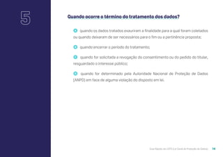 Guia Rápido da LGPD (Lei Geral de Proteção de Dados) 14
Quando ocorre o término do tratamento dos dados?
🇦 quando os dados tratados exauriram a finalidade para a qual foram coletados
ou quando deixaram de ser necessários para o fim ou a pertinência proposta;
🇧 quando encerrar o período do tratamento;
🇨 quando for solicitada a revogação do consentimento ou do pedido do titular,
resguardado o interesse público;
🇩 quando for determinado pela Autoridade Nacional de Proteção de Dados
(ANPD) em face de alguma violação do disposto em lei.
5
 