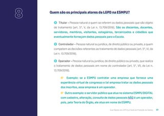 Guia Rápido da LGPD (Lei Geral de Proteção de Dados) 17
Quem são os principais atores da LGPD na ESMPU?
🚹 Titular – Pessoa natural a quem se referem os dados pessoais que são objeto
de tratamento (art. 5º, V, da Lei n. 13.709/2018). São os discentes, docentes,
servidores, membros, visitantes, estagiários, terceirizados e cidadãos que
eventualmente forneçam dados pessoais para a Escola.
🚹 Controlador – Pessoa natural ou jurídica, de direito público ou privado, a quem
competem as decisões referentes ao tratamento de dados pessoais (art. 5º, VI, da
Lei n. 13.709/2018).
🚹 Operador – Pessoa natural ou jurídica, de direito público ou privado, que realiza
o tratamento de dados pessoais em nome do controlador (art. 5º, VII, da Lei n.
13.709/2018).
👉 Exemplo: se a ESMPU contratar uma empresa que fornece uma
experiência virtual de congresso e tal empresa tratar os dados pessoais
dos inscritos, essa empresa é um operador.
👉 Outro exemplo: o servidor público que atua no sistema ESMPU DIGITAL
com cadastro, alteração, consulta de dados pessoais NÃO é um operador,
pois, pela Teoria do Órgão, ele atua em nome da ESMPU.
8
 