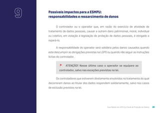 Guia Rápido da LGPD (Lei Geral de Proteção de Dados) 20
9 Possíveis impactos para a ESMPU:
responsabilidades e ressarcimento de danos
O controlador ou o operador que, em razão do exercício de atividade de
tratamento de dados pessoais, causar a outrem dano patrimonial, moral, individual
ou coletivo, em violação à legislação de proteção de dados pessoais, é obrigado a
repará-lo.
A responsabilidade do operador será solidária pelos danos causados quando
este descumprir as obrigações previstas na LGPD ou quando não seguir as instruções
lícitas do controlador.
🚩 ATENÇÃO! Nesse último caso o operador se equipara ao
controlador, salvo nas exceções previstas na lei.
Os controladores que estiverem diretamente envolvidos no tratamento do qual
decorreram danos ao titular dos dados respondem solidariamente, salvo nos casos
de exclusão previstos na lei.
 