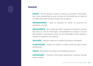 Guia Rápido da LGPD (Lei Geral de Proteção de Dados) 22
Glossário
ACESSO – Ato de ingressar, transitar, conhecer ou consultar a informação,
bem como possibilidade de usar os ativos de informação de um órgão ou
entidade, observada eventual restrição que se aplique.
ARMAZENAMENTO – Ação ou resultado de manter ou conservar em
repositório um dado.
ARQUIVAMENTO – Ato ou efeito de manter registrado um dado em qualquer
das fases do ciclo da informação, compreendendo os arquivos corrente,
intermediário e permanente, ainda que tal informação já tenha perdido a
validade ou esgotado a sua vigência.
AVALIAÇÃO – Analisar o dado com o objetivo de produzir informação.
CLASSIFICAÇÃO – Maneira de ordenar os dados conforme algum critério
estabelecido.
COLETA – Recolhimento de dados com finalidade específica.
COMUNICAÇÃO – Transmitir informações pertinentes a políticas de ação
sobre os dados.
G
 