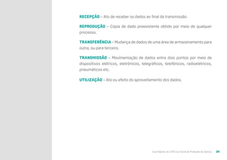 Guia Rápido da LGPD (Lei Geral de Proteção de Dados) 24
RECEPÇÃO – Ato de receber os dados ao final da transmissão.
REPRODUÇÃO – Cópia de dado preexistente obtido por meio de qualquer
processo.
TRANSFERÊNCIA – Mudança de dados de uma área de armazenamento para
outra, ou para terceiro.
TRANSMISSÃO – Movimentação de dados entre dois pontos por meio de
dispositivos elétricos, eletrônicos, telegráficos, telefônicos, radioelétricos,
pneumáticos etc.
UTILIZAÇÃO – Ato ou efeito do aproveitamento dos dados.
 